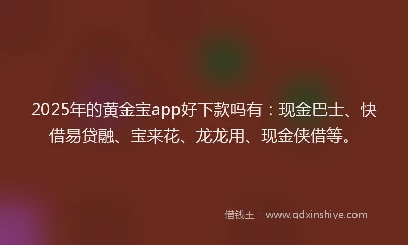 2025年的黄金宝app好下款吗有：现金巴士、快借易贷融、宝来花、龙龙用、现金侠借等。