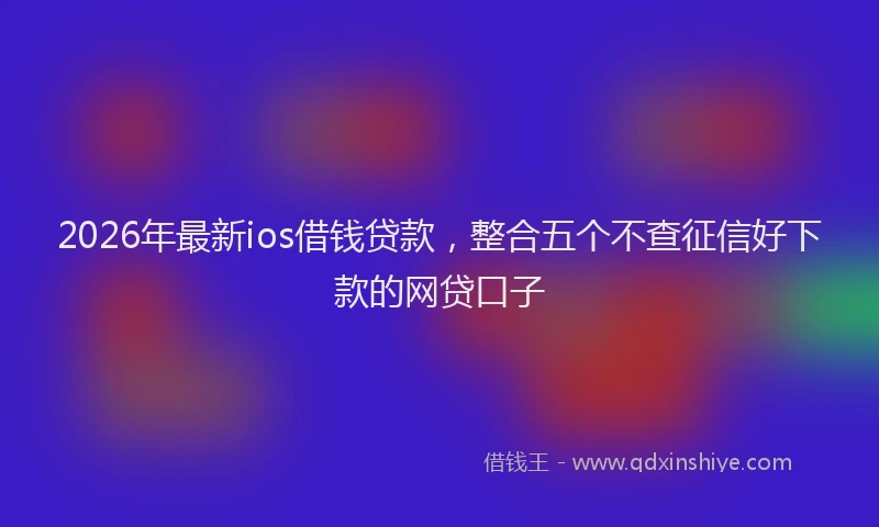 2026年最新ios借钱贷款，整合五个不查征信好下款的网贷口子