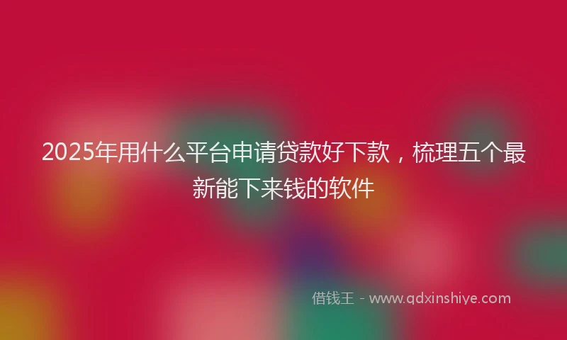 2025年用什么平台申请贷款好下款，梳理五个最新能下来钱的软件