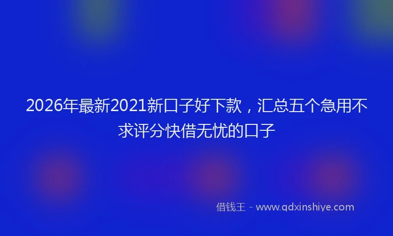 2026年最新2021新口子好下款，汇总五个急用不求评分快借无忧的口子
