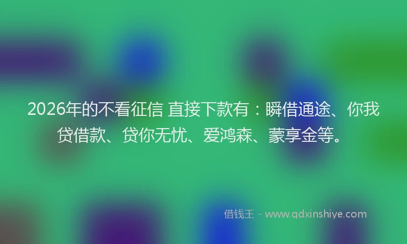 2026年的不看征信 直接下款有:瞬借通途、你我贷借款、贷你无忧、爱鸿森、蒙享金等。