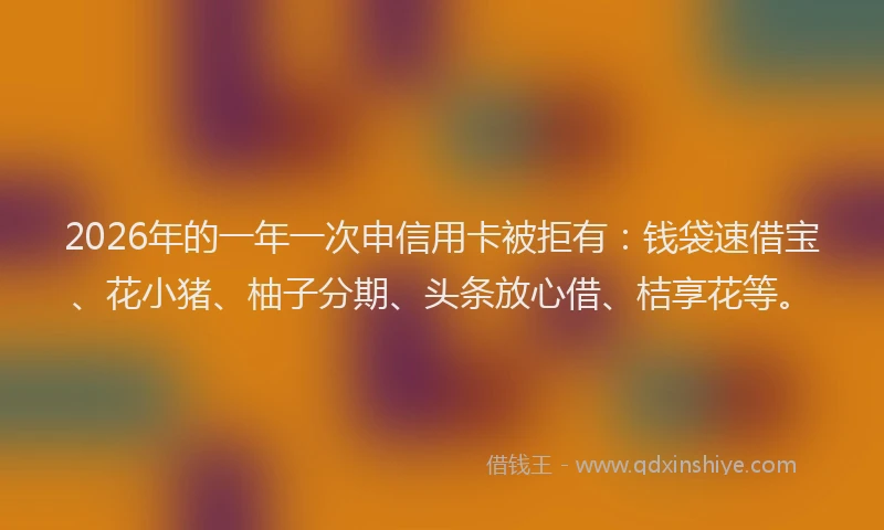 2026年的一年一次申信用卡被拒有:钱袋速借宝、花小猪、柚子分期、头条放心借、桔享花等。