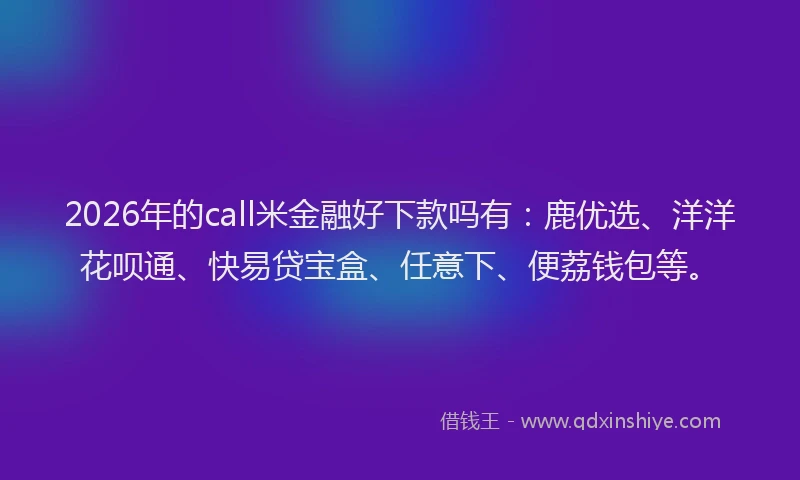 2026年的call米金融好下款吗有：鹿优选、洋洋花呗通、快易贷宝盒、任意下、便荔钱包等。
