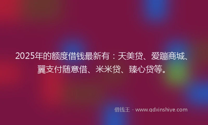 2025年的额度借钱最新有：天美贷、爱蹦商城、翼支付随意借、米米贷、臻心贷等。