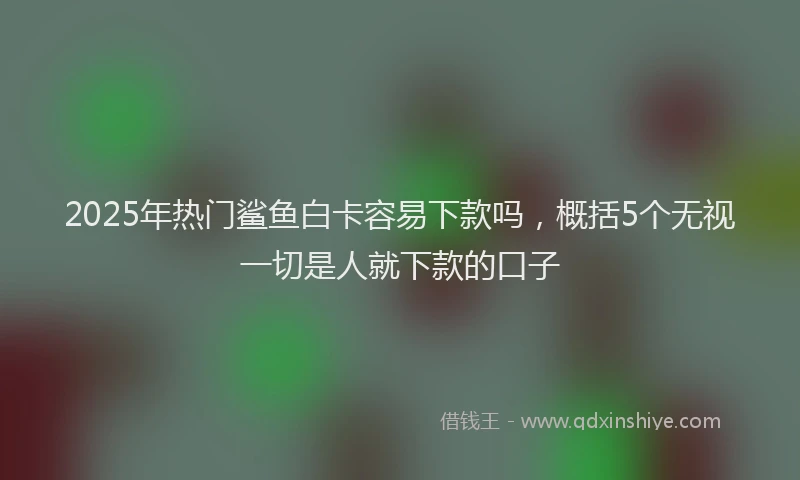 2025年热门鲨鱼白卡容易下款吗，概括5个无视一切是人就下款的口子