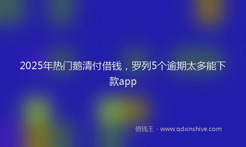2025年热门鹅清付借钱,罗列5个逾期太多能下款app