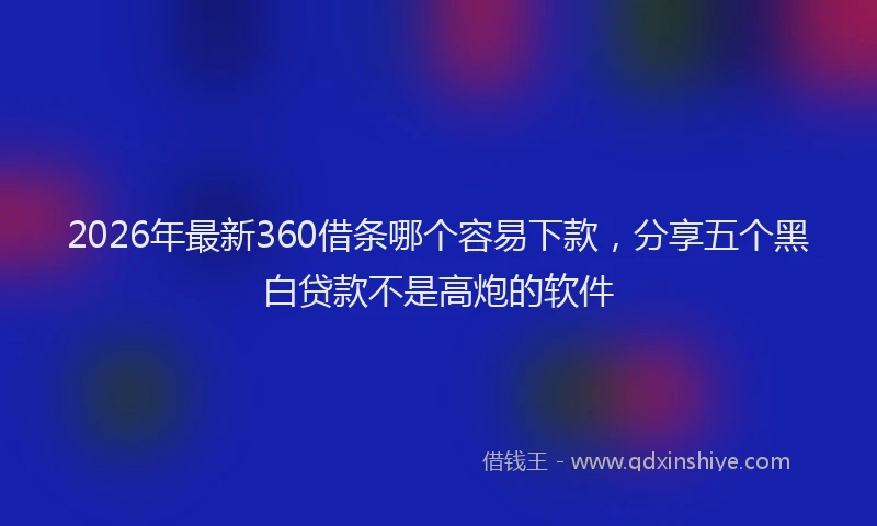 2026年最新360借条哪个容易下款，分享五个黑白贷款不是高炮的软件