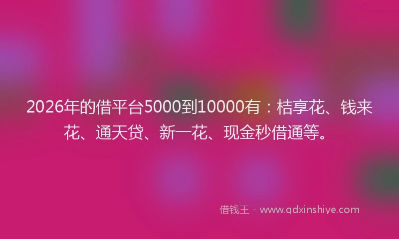 2026年的借平台5000到10000有：桔享花、钱来花、通天贷、新一花、现金秒借通等。