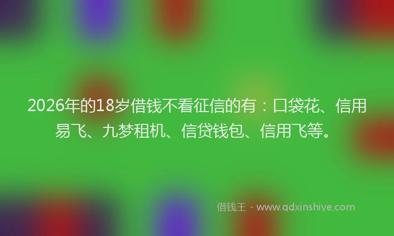 2026年的18岁借钱不看征信的有：口袋花、信用易飞、九梦租机、信贷钱包、信用飞等。
