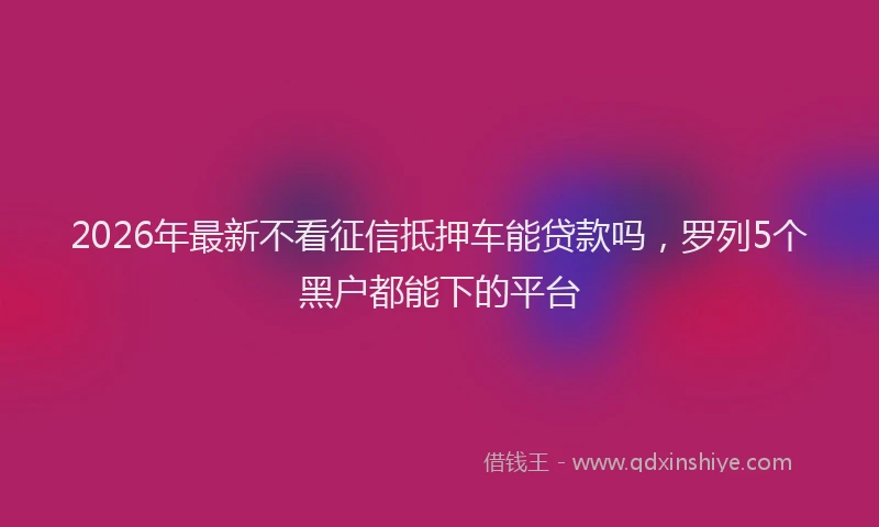 2026年最新不看征信抵押车能贷款吗，罗列5个黑户都能下的平台