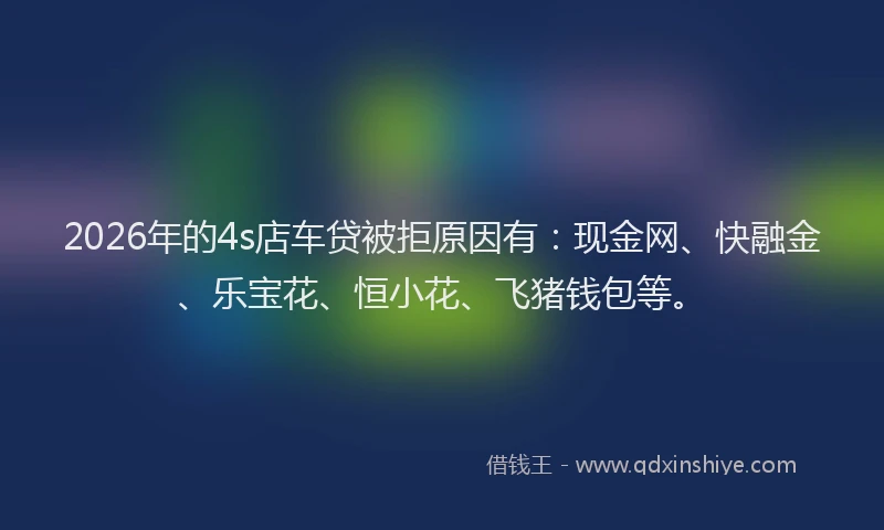 2026年的4s店车贷被拒原因有：现金网、快融金、乐宝花、恒小花、飞猪钱包等。