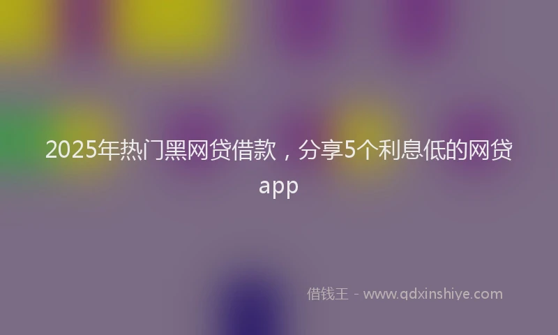 2025年热门黑网贷借款，分享5个利息低的网贷app