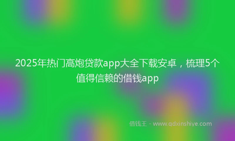 2025年热门高炮贷款app大全下载安卓，梳理5个值得信赖的借钱app