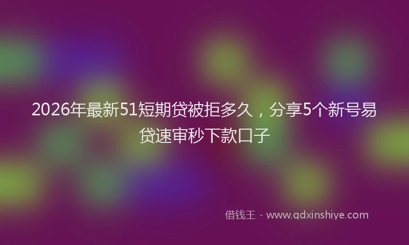 2026年最新51短期贷被拒多久，分享5个新号易贷速审秒下款口子