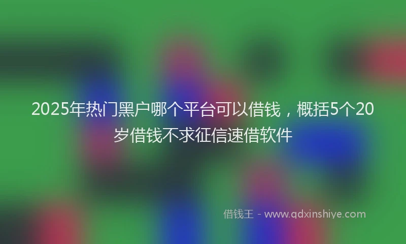 2025年热门黑户哪个平台可以借钱,概括5个20岁借钱不求征信速借软件