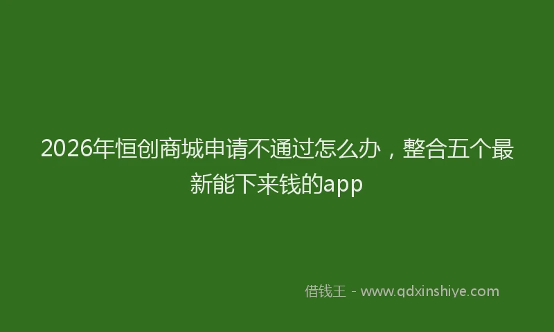 2026年恒创商城申请不通过怎么办，整合五个最新能下来钱的app
