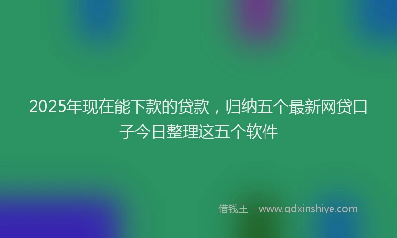 2025年现在能下款的贷款,归纳五个最新网贷口子今日整理这五个软件