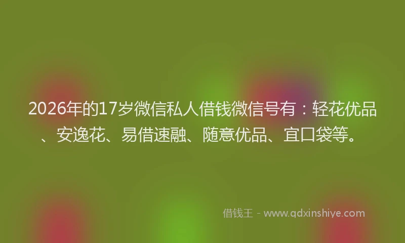 2026年的17岁微信私人借钱微信号有:轻花优品、安逸花、易借速融、随意优品、宜口袋等。