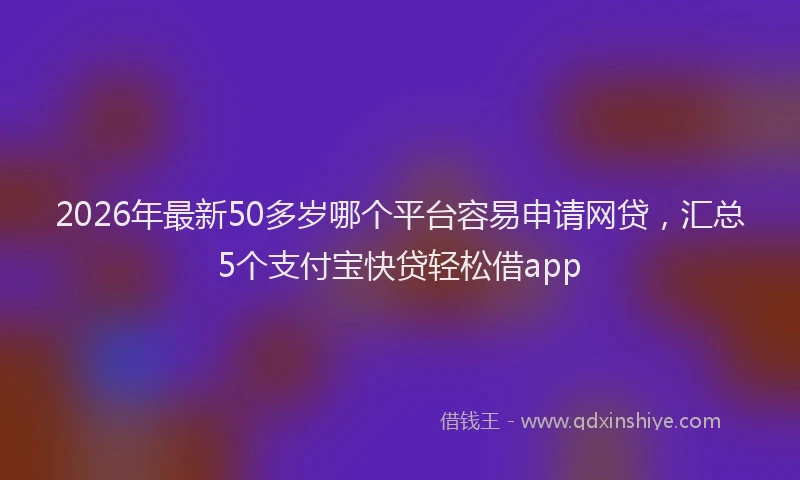 2026年最新50多岁哪个平台容易申请网贷,汇总5个支付宝快贷轻松借app