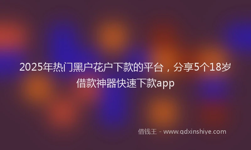 2025年热门黑户花户下款的平台，分享5个18岁借款神器快速下款app