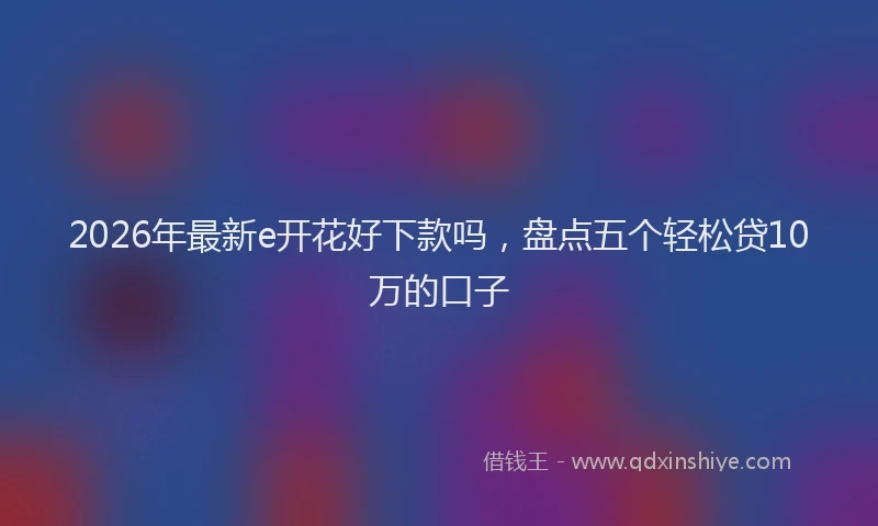 2026年最新e开花好下款吗，盘点五个轻松贷10万的口子