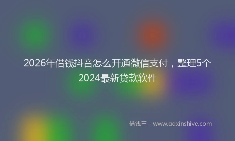 2026年借钱抖音怎么开通微信支付，整理5个2024最新贷款软件