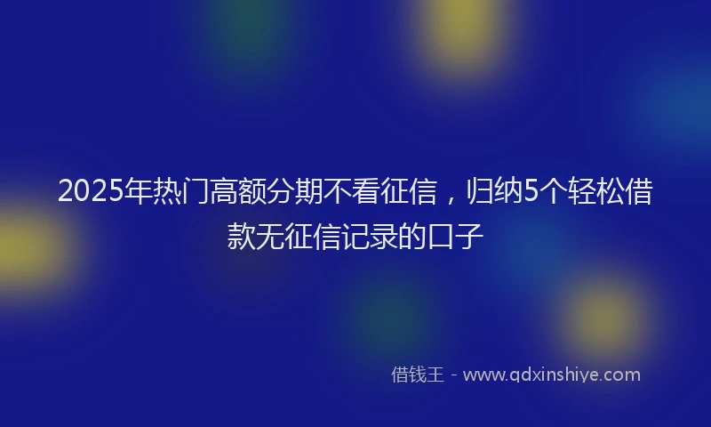 2025年热门高额分期不看征信，归纳5个轻松借款无征信记录的口子