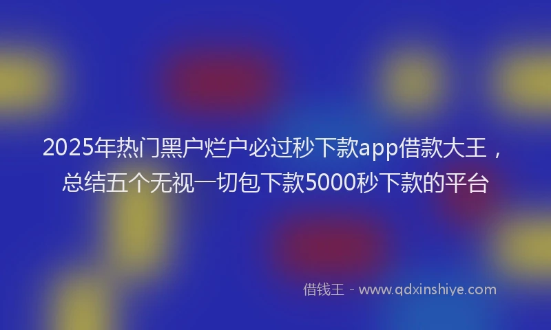 2025年热门黑户烂户必过秒下款app借款大王,总结五个无视一切包下款5000秒下款的平台