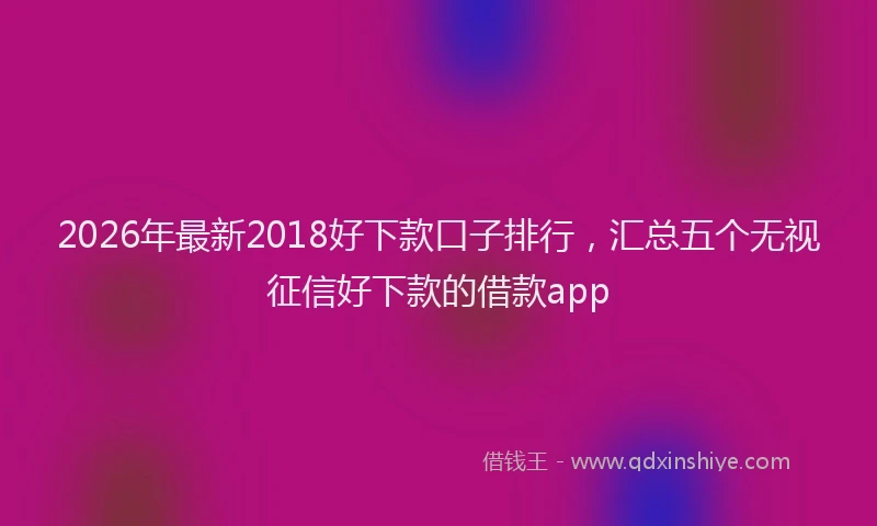 2026年最新2018好下款口子排行，汇总五个无视征信好下款的借款app