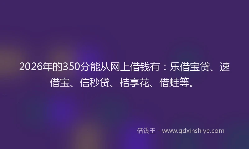 2026年的350分能从网上借钱有:乐借宝贷、速借宝、信秒贷、桔享花、借蛙等。