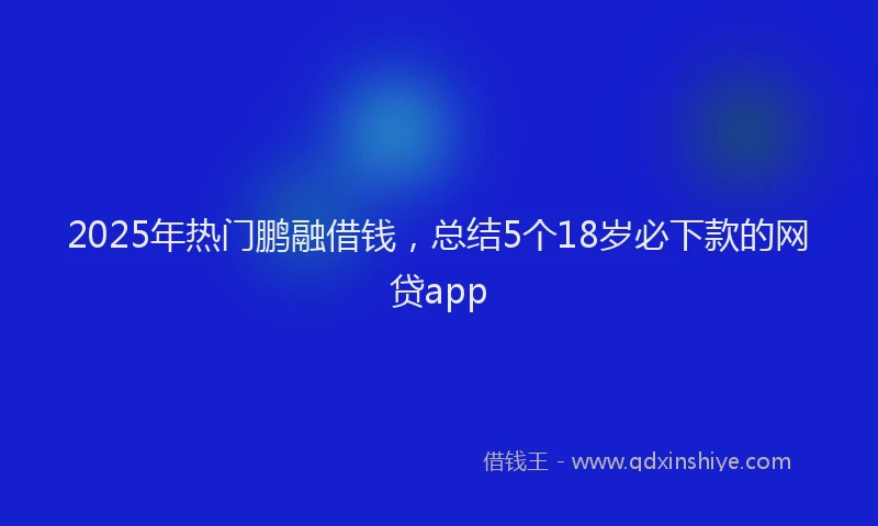 2025年热门鹏融借钱,总结5个18岁必下款的网贷app