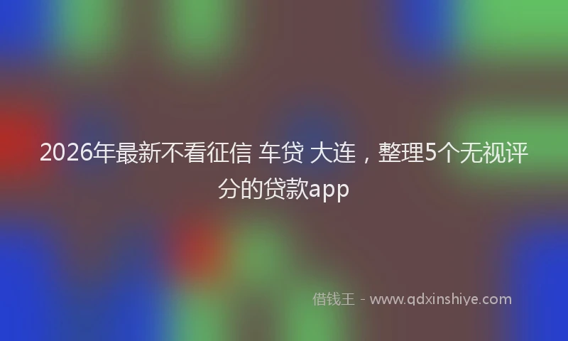 2026年最新不看征信 车贷 大连，整理5个无视评分的贷款app
