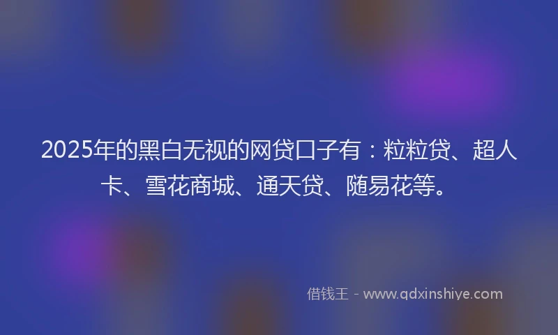 2025年的黑白无视的网贷口子有：粒粒贷、超人卡、雪花商城、通天贷、随易花等。
