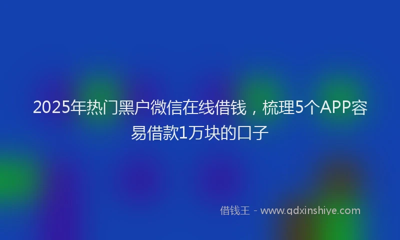 2025年热门黑户微信在线借钱，梳理5个APP容易借款1万块的口子