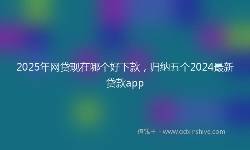 2025年网贷现在哪个好下款，归纳五个2024最新贷款app