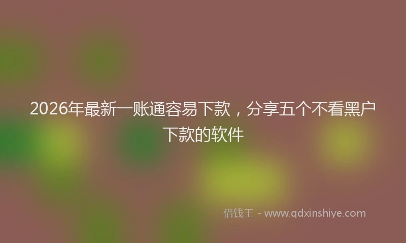 2026年最新一账通容易下款,分享五个不看黑户下款的软件