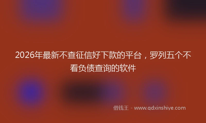 2026年最新不查征信好下款的平台，罗列五个不看负债查询的软件