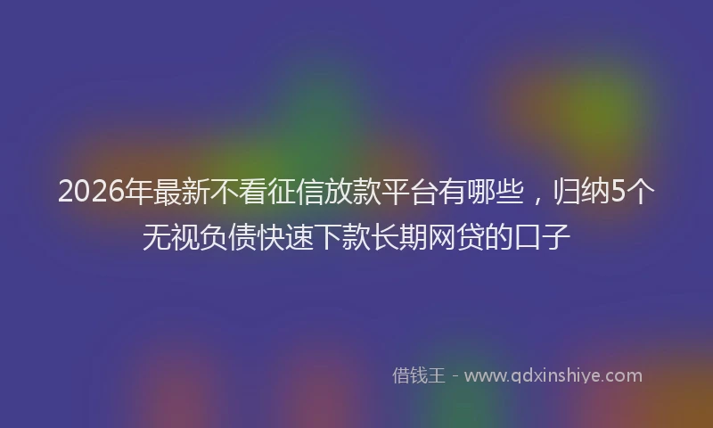 2026年最新不看征信放款平台有哪些,归纳5个无视负债快速下款长期网贷的口子