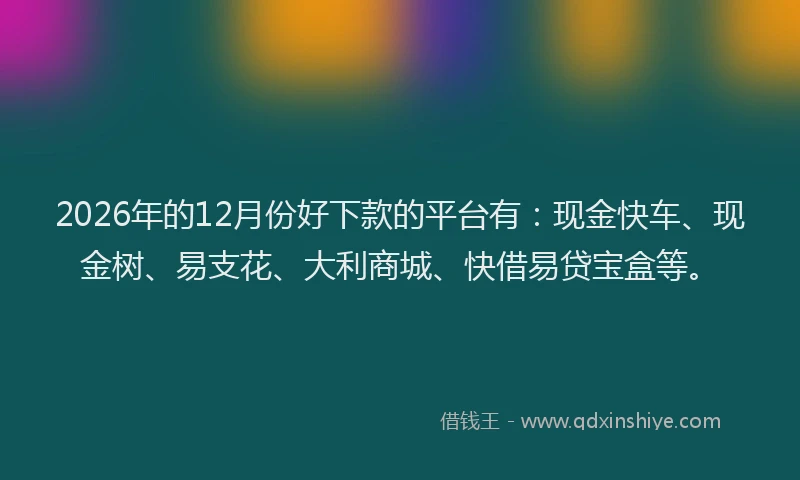 2026年的12月份好下款的平台有：现金快车、现金树、易支花、大利商城、快借易贷宝盒等。