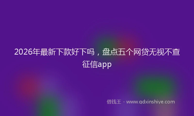 2026年最新下款好下吗,盘点五个网贷无视不查征信app