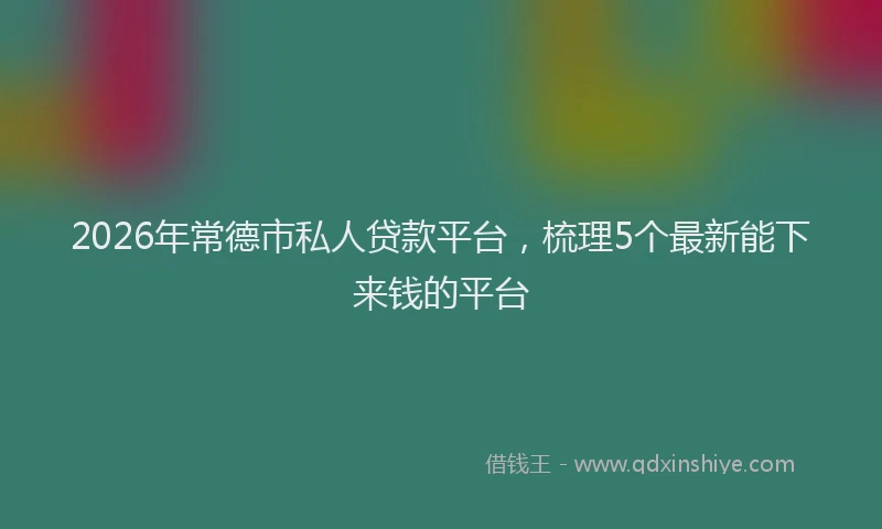 2026年常德市私人贷款平台，梳理5个最新能下来钱的平台