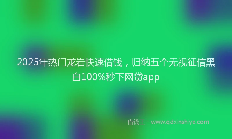2025年热门龙岩快速借钱,归纳五个无视征信黑白100%秒下网贷app