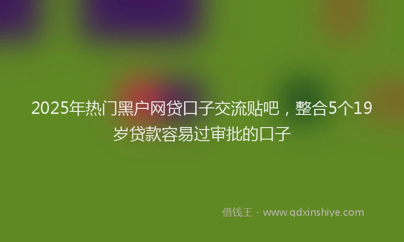 2025年热门黑户网贷口子交流贴吧,整合5个19岁贷款容易过审批的口子