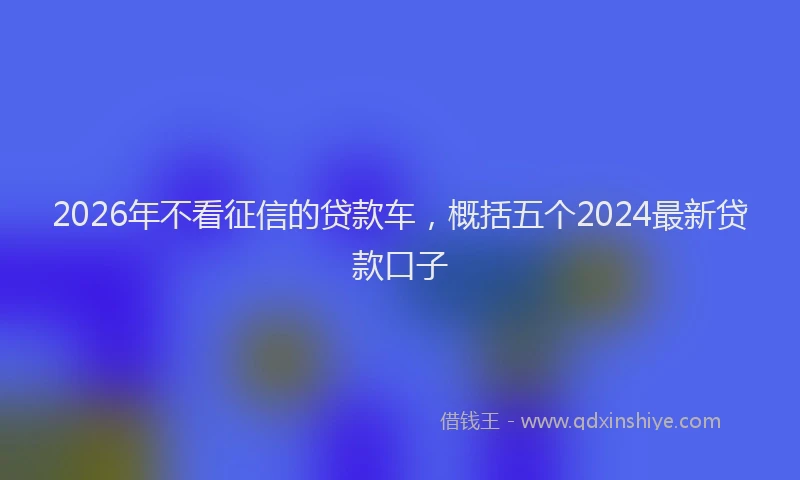2026年不看征信的贷款车，概括五个2024最新贷款口子