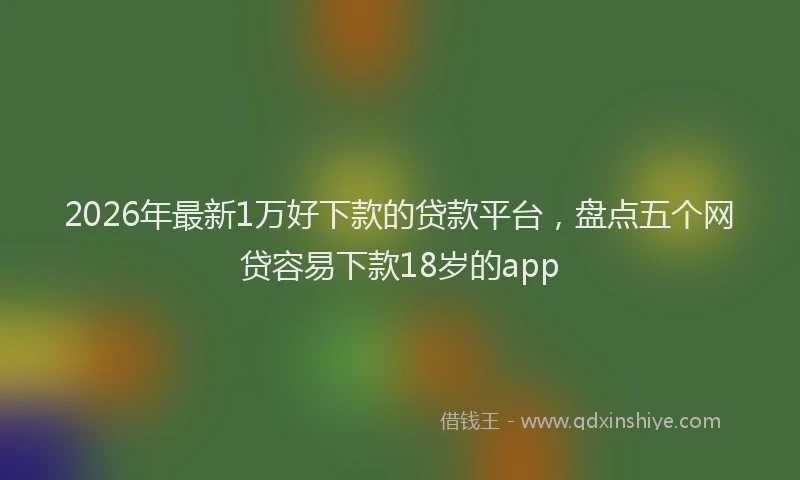 2026年最新1万好下款的贷款平台,盘点五个网贷容易下款18岁的app