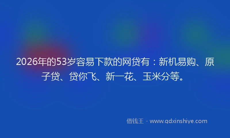 2026年的53岁容易下款的网贷有:新机易购、原子贷、贷你飞、新一花、玉米分等。