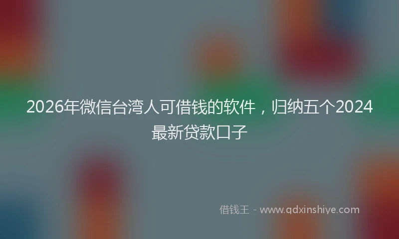 2026年微信台湾人可借钱的软件，归纳五个2024最新贷款口子