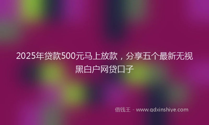 2025年贷款500元马上放款，分享五个最新无视黑白户网贷口子