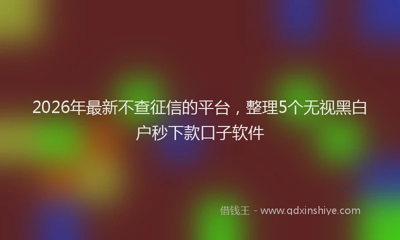 2026年最新不查征信的平台,整理5个无视黑白户秒下款口子软件