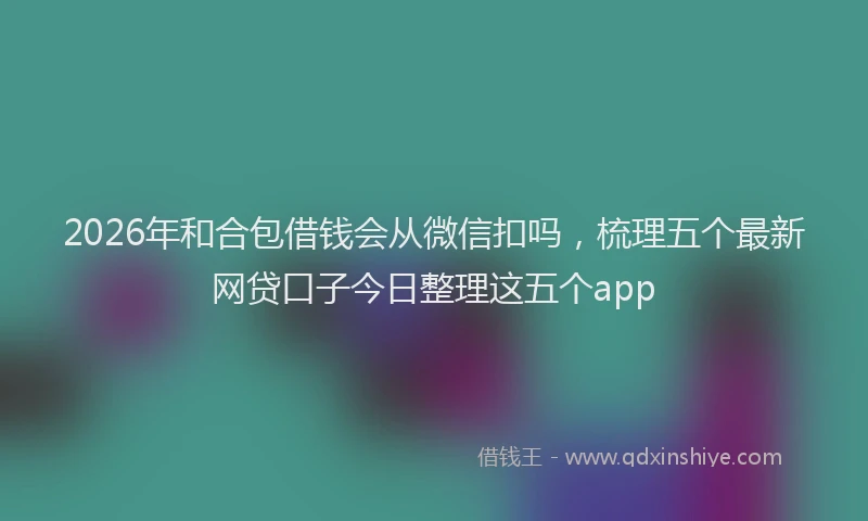 2026年和合包借钱会从微信扣吗，梳理五个最新网贷口子今日整理这五个app